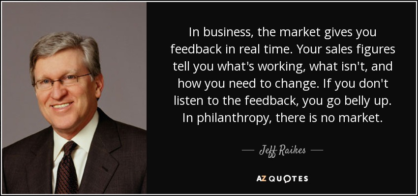 In business, the market gives you feedback in real time. Your sales figures tell you what's working, what isn't, and how you need to change. If you don't listen to the feedback, you go belly up. In philanthropy, there is no market. - Jeff Raikes