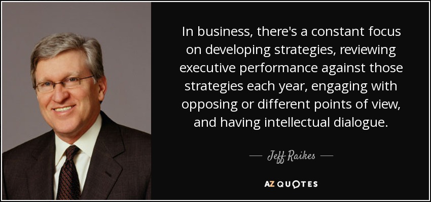 In business, there's a constant focus on developing strategies, reviewing executive performance against those strategies each year, engaging with opposing or different points of view, and having intellectual dialogue. - Jeff Raikes