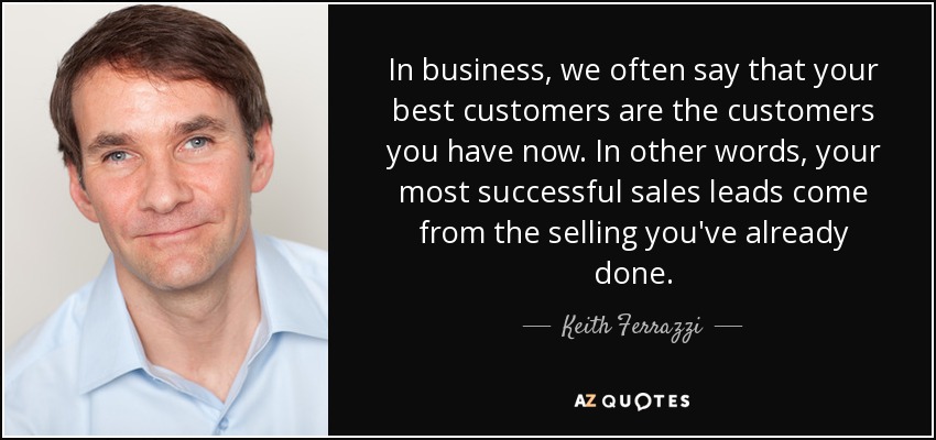 In business, we often say that your best customers are the customers you have now. In other words, your most successful sales leads come from the selling you've already done. - Keith Ferrazzi
