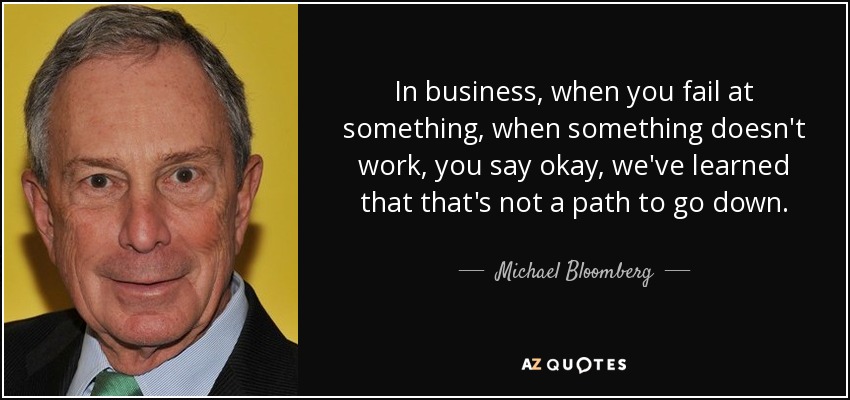 In business, when you fail at something, when something doesn't work, you say okay, we've learned that that's not a path to go down. - Michael Bloomberg