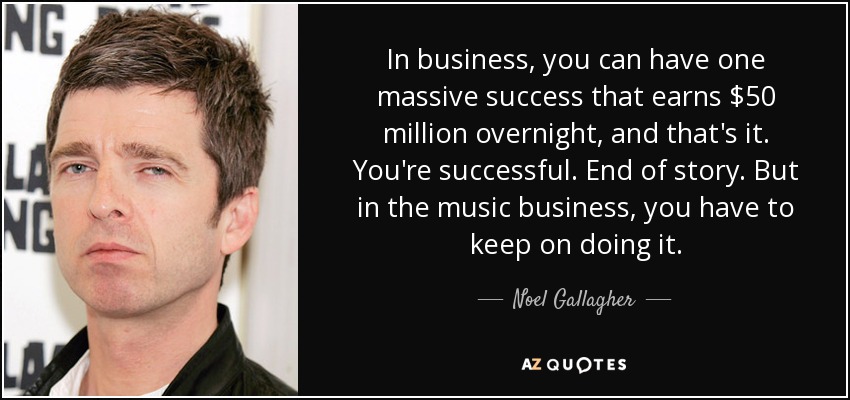 In business, you can have one massive success that earns $50 million overnight, and that's it. You're successful. End of story. But in the music business, you have to keep on doing it. - Noel Gallagher