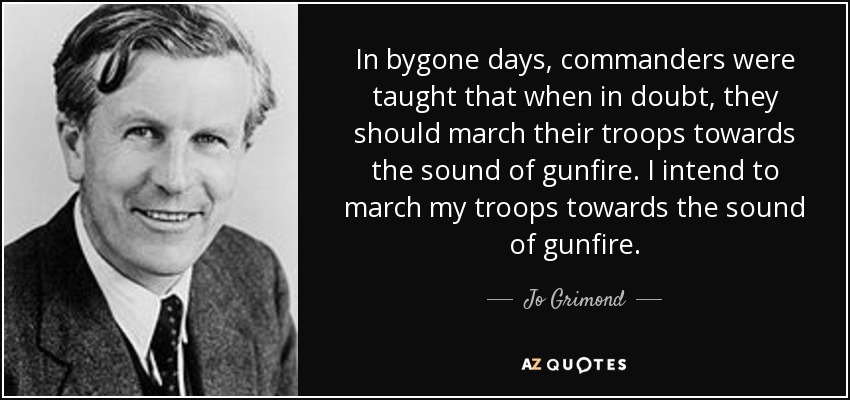 In bygone days, commanders were taught that when in doubt, they should march their troops towards the sound of gunfire. I intend to march my troops towards the sound of gunfire. - Jo Grimond