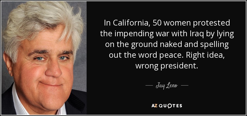 In California, 50 women protested the impending war with Iraq by lying on the ground naked and spelling out the word peace. Right idea, wrong president. - Jay Leno