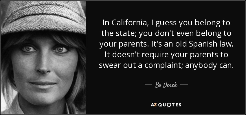 In California, I guess you belong to the state; you don't even belong to your parents. It's an old Spanish law. It doesn't require your parents to swear out a complaint; anybody can. - Bo Derek