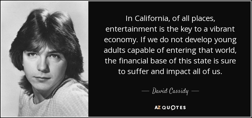 In California, of all places, entertainment is the key to a vibrant economy. If we do not develop young adults capable of entering that world, the financial base of this state is sure to suffer and impact all of us. - David Cassidy