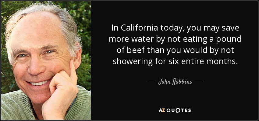 In California today, you may save more water by not eating a pound of beef than you would by not showering for six entire months. - John Robbins