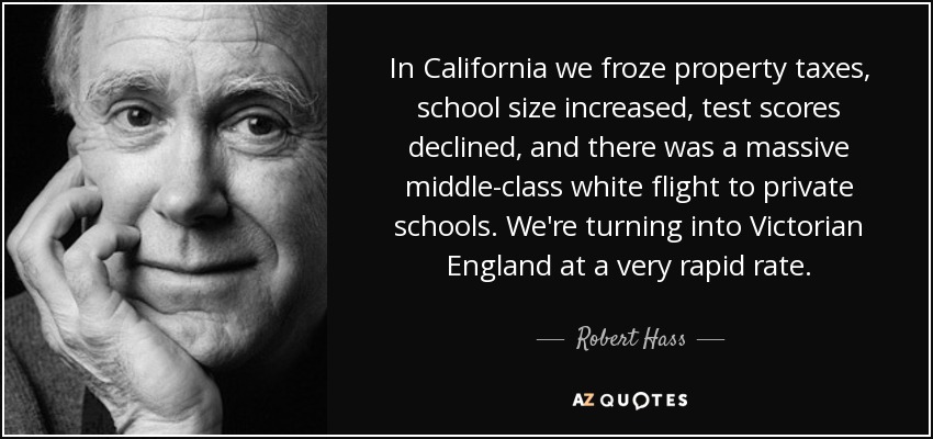In California we froze property taxes, school size increased, test scores declined, and there was a massive middle-class white flight to private schools. We're turning into Victorian England at a very rapid rate. - Robert Hass