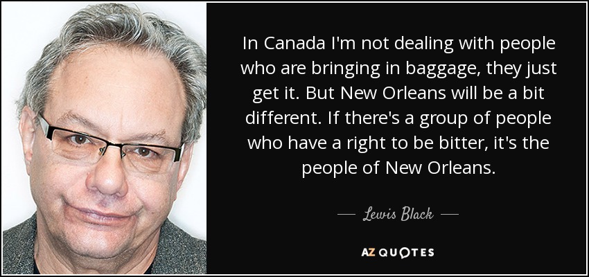 In Canada I'm not dealing with people who are bringing in baggage, they just get it. But New Orleans will be a bit different. If there's a group of people who have a right to be bitter, it's the people of New Orleans. - Lewis Black