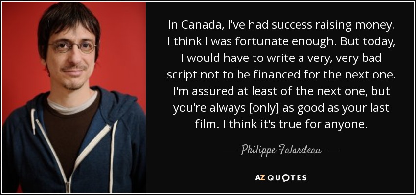 In Canada, I've had success raising money. I think I was fortunate enough. But today, I would have to write a very, very bad script not to be financed for the next one. I'm assured at least of the next one, but you're always [only] as good as your last film. I think it's true for anyone. - Philippe Falardeau