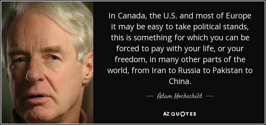 In Canada, the U.S. and most of Europe it may be easy to take political stands, this is something for which you can be forced to pay with your life, or your freedom, in many other parts of the world, from Iran to Russia to Pakistan to China. - Adam Hochschild