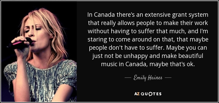 In Canada there's an extensive grant system that really allows people to make their work without having to suffer that much, and I'm staring to come around on that, that maybe people don't have to suffer. Maybe you can just not be unhappy and make beautiful music in Canada, maybe that's ok. - Emily Haines