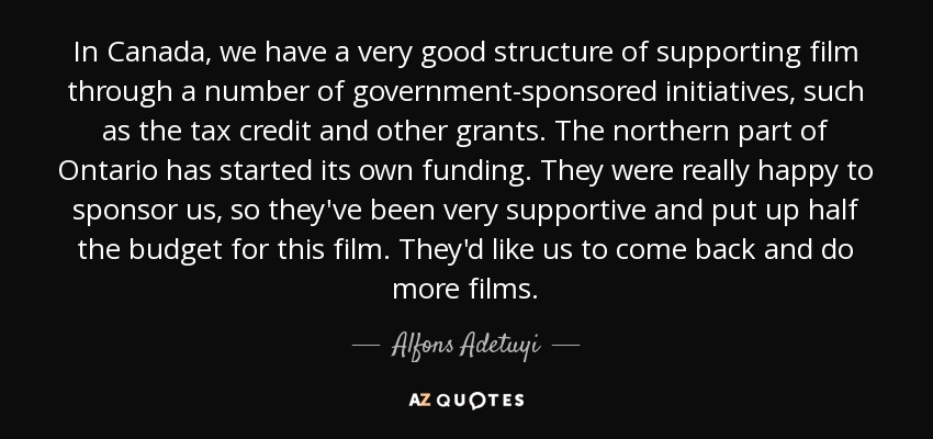 In Canada, we have a very good structure of supporting film through a number of government-sponsored initiatives, such as the tax credit and other grants. The northern part of Ontario has started its own funding. They were really happy to sponsor us, so they've been very supportive and put up half the budget for this film. They'd like us to come back and do more films. - Alfons Adetuyi