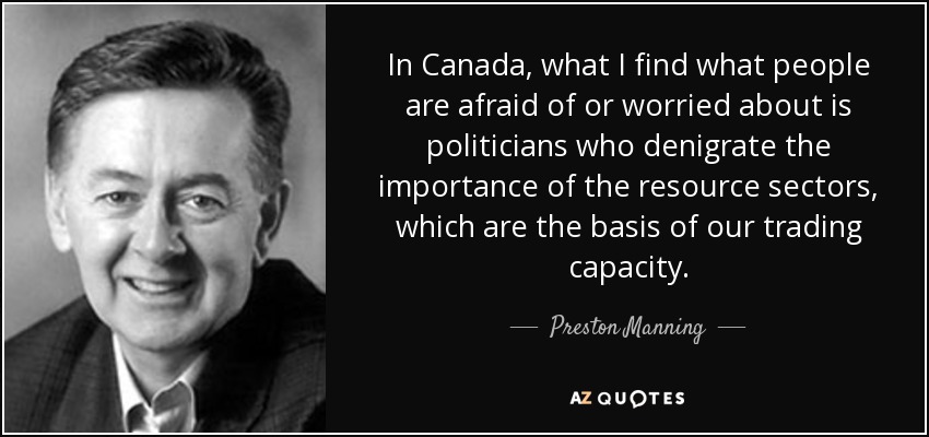 In Canada, what I find what people are afraid of or worried about is politicians who denigrate the importance of the resource sectors, which are the basis of our trading capacity. - Preston Manning