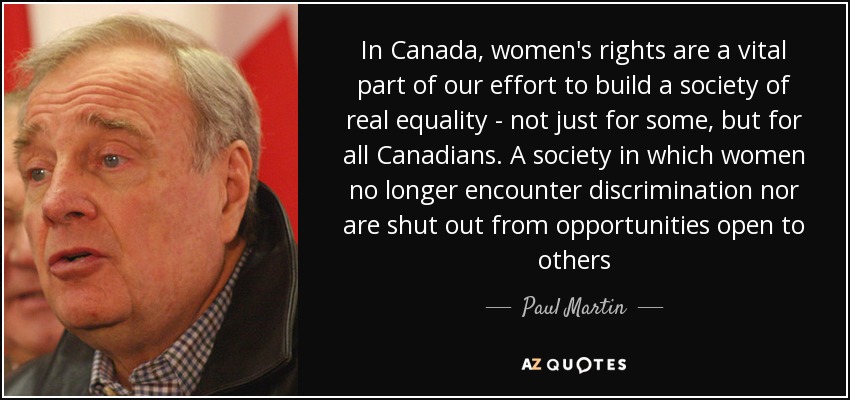 In Canada, women's rights are a vital part of our effort to build a society of real equality - not just for some, but for all Canadians. A society in which women no longer encounter discrimination nor are shut out from opportunities open to others - Paul Martin