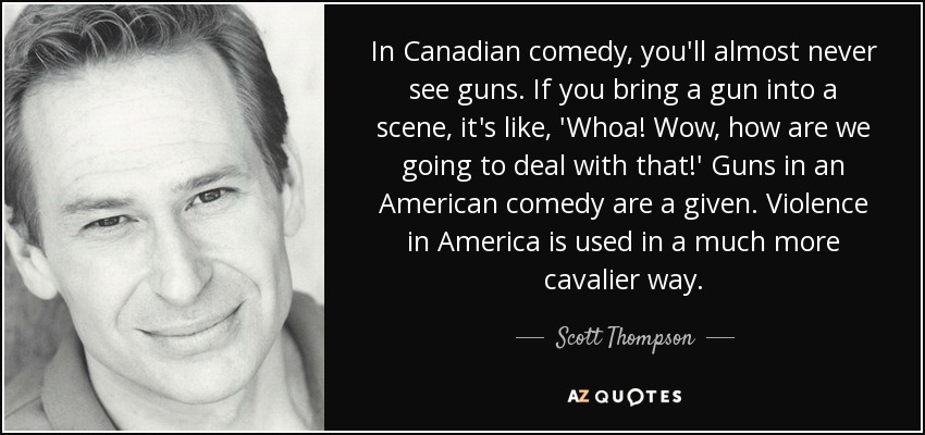 In Canadian comedy, you'll almost never see guns. If you bring a gun into a scene, it's like, 'Whoa! Wow, how are we going to deal with that!' Guns in an American comedy are a given. Violence in America is used in a much more cavalier way. - Scott Thompson