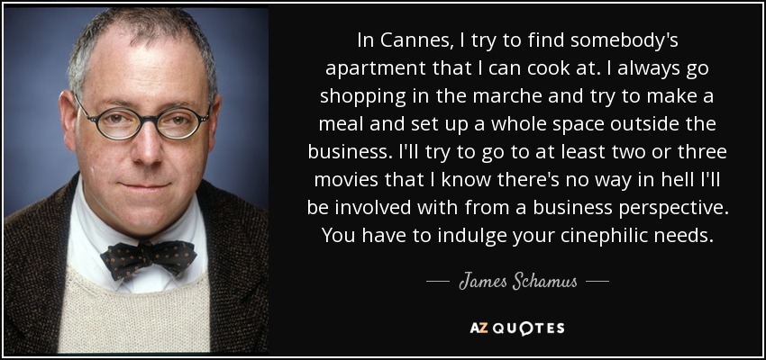 In Cannes, I try to find somebody's apartment that I can cook at. I always go shopping in the marche and try to make a meal and set up a whole space outside the business. I'll try to go to at least two or three movies that I know there's no way in hell I'll be involved with from a business perspective. You have to indulge your cinephilic needs. - James Schamus