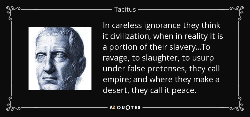 In careless ignorance they think it civilization, when in reality it is a portion of their slavery...To ravage, to slaughter, to usurp under false pretenses, they call empire; and where they make a desert, they call it peace. - Tacitus