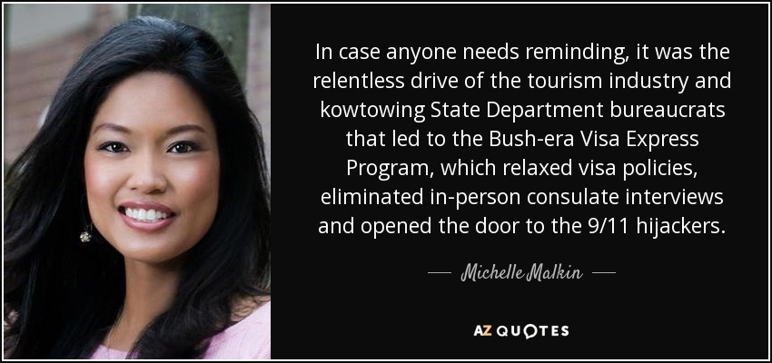 In case anyone needs reminding, it was the relentless drive of the tourism industry and kowtowing State Department bureaucrats that led to the Bush-era Visa Express Program, which relaxed visa policies, eliminated in-person consulate interviews and opened the door to the 9/11 hijackers. - Michelle Malkin