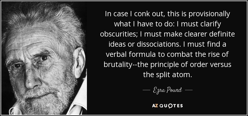 In case I conk out, this is provisionally what I have to do: I must clarify obscurities; I must make clearer definite ideas or dissociations. I must find a verbal formula to combat the rise of brutality--the principle of order versus the split atom. - Ezra Pound