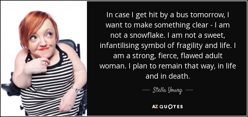 In case I get hit by a bus tomorrow, I want to make something clear - I am not a snowflake. I am not a sweet, infantilising symbol of fragility and life. I am a strong, fierce, flawed adult woman. I plan to remain that way, in life and in death. - Stella Young