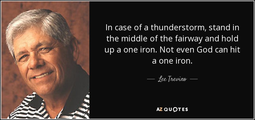 In case of a thunderstorm, stand in the middle of the fairway and hold up a one iron. Not even God can hit a one iron. - Lee Trevino