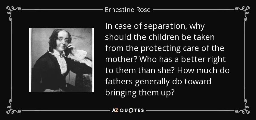 In case of separation, why should the children be taken from the protecting care of the mother? Who has a better right to them than she? How much do fathers generally do toward bringing them up? - Ernestine Rose