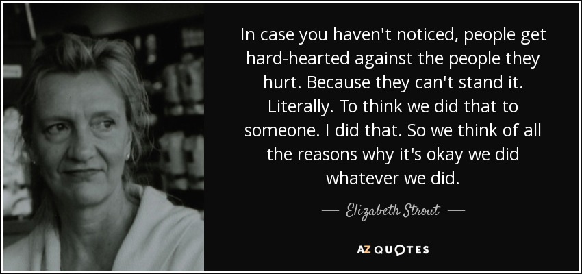 In case you haven't noticed, people get hard-hearted against the people they hurt. Because they can't stand it. Literally. To think we did that to someone. I did that. So we think of all the reasons why it's okay we did whatever we did. - Elizabeth Strout