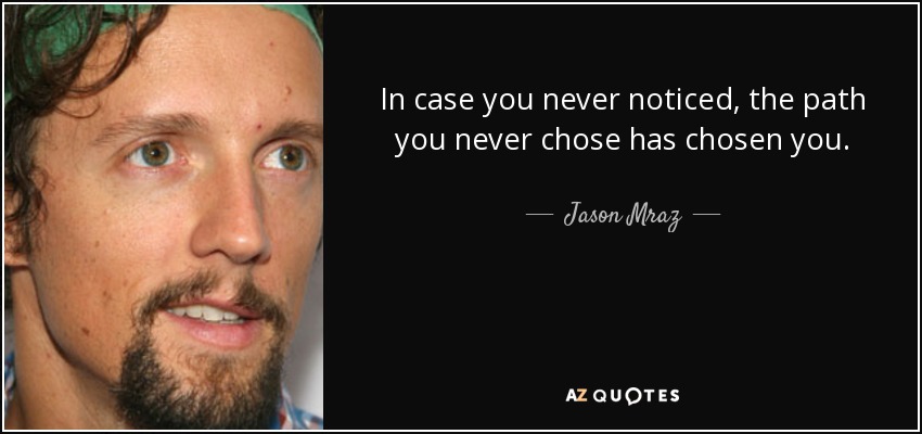 In case you never noticed, the path you never chose has chosen you. - Jason Mraz