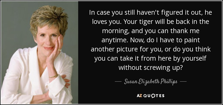 In case you still haven't figured it out, he loves you. Your tiger will be back in the morning, and you can thank me anytime. Now, do I have to paint another picture for you, or do you think you can take it from here by yourself without screwing up? - Susan Elizabeth Phillips