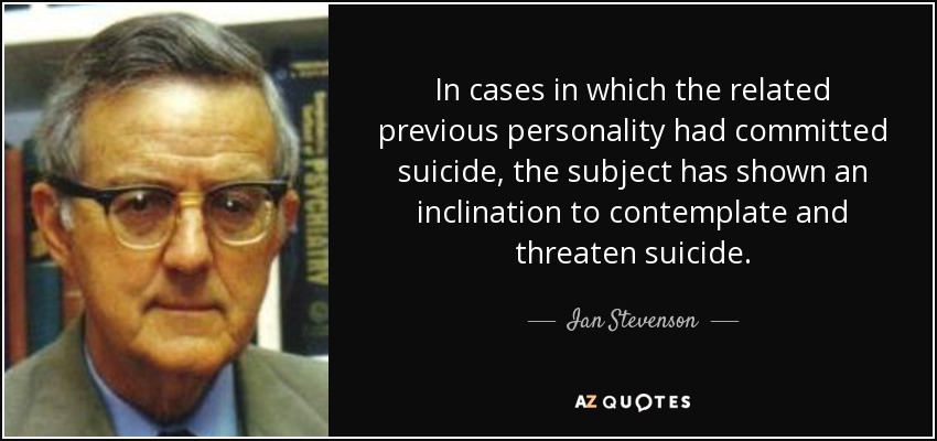 In cases in which the related previous personality had committed suicide, the subject has shown an inclination to contemplate and threaten suicide. - Ian Stevenson
