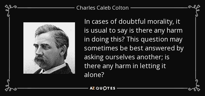 In cases of doubtful morality, it is usual to say is there any harm in doing this? This question may sometimes be best answered by asking ourselves another; is there any harm in letting it alone? - Charles Caleb Colton