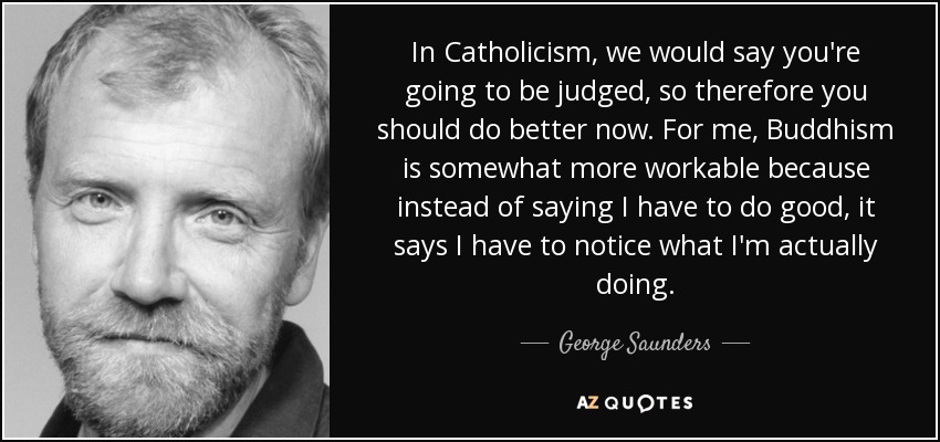 In Catholicism, we would say you're going to be judged, so therefore you should do better now. For me, Buddhism is somewhat more workable because instead of saying I have to do good, it says I have to notice what I'm actually doing. - George Saunders