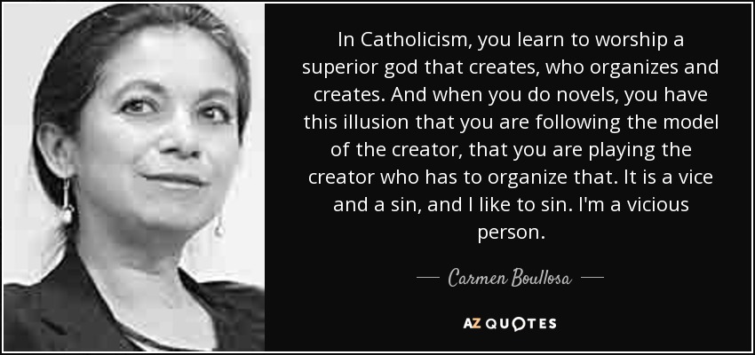 In Catholicism, you learn to worship a superior god that creates, who organizes and creates. And when you do novels, you have this illusion that you are following the model of the creator, that you are playing the creator who has to organize that. It is a vice and a sin, and I like to sin. I'm a vicious person. - Carmen Boullosa