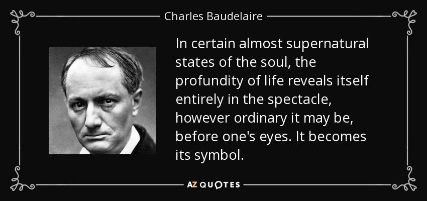 In certain almost supernatural states of the soul, the profundity of life reveals itself entirely in the spectacle, however ordinary it may be, before one's eyes. It becomes its symbol. - Charles Baudelaire
