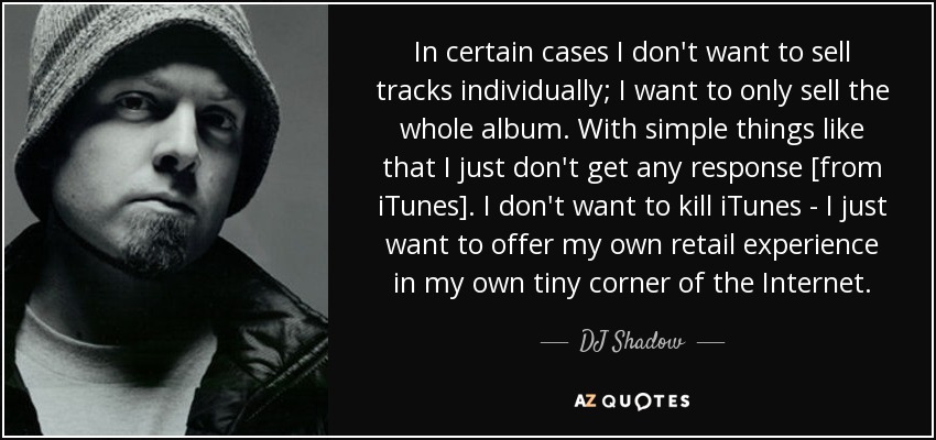 In certain cases I don't want to sell tracks individually; I want to only sell the whole album. With simple things like that I just don't get any response [from iTunes]. I don't want to kill iTunes - I just want to offer my own retail experience in my own tiny corner of the Internet. - DJ Shadow