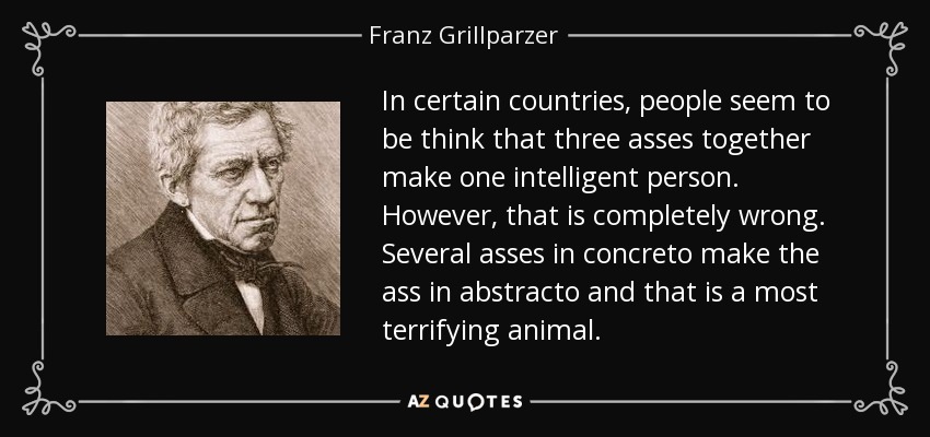 In certain countries, people seem to be think that three asses together make one intelligent person. However, that is completely wrong. Several asses in concreto make the ass in abstracto and that is a most terrifying animal. - Franz Grillparzer
