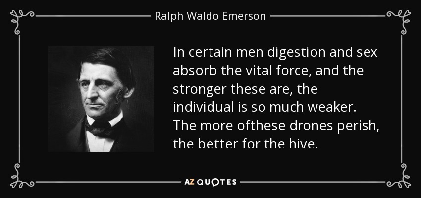 In certain men digestion and sex absorb the vital force, and the stronger these are, the individual is so much weaker. The more ofthese drones perish, the better for the hive. - Ralph Waldo Emerson