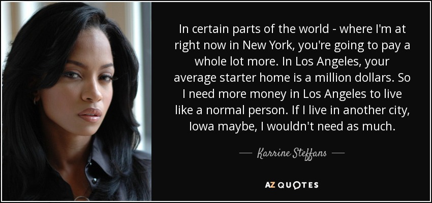 In certain parts of the world - where I'm at right now in New York, you're going to pay a whole lot more. In Los Angeles, your average starter home is a million dollars. So I need more money in Los Angeles to live like a normal person. If I live in another city, Iowa maybe, I wouldn't need as much. - Karrine Steffans
