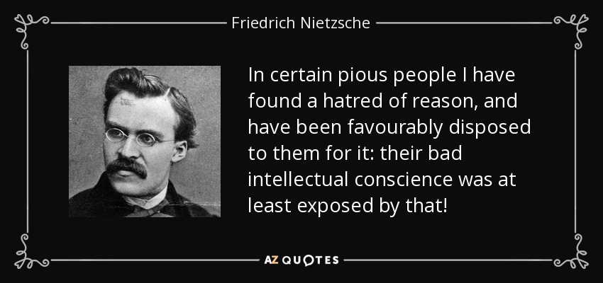 In certain pious people I have found a hatred of reason, and have been favourably disposed to them for it: their bad intellectual conscience was at least exposed by that! - Friedrich Nietzsche