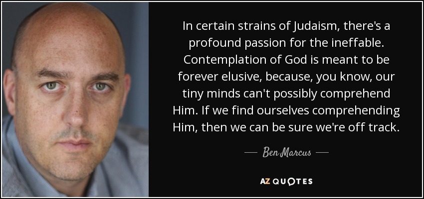 In certain strains of Judaism, there's a profound passion for the ineffable. Contemplation of God is meant to be forever elusive, because, you know, our tiny minds can't possibly comprehend Him. If we find ourselves comprehending Him, then we can be sure we're off track. - Ben Marcus