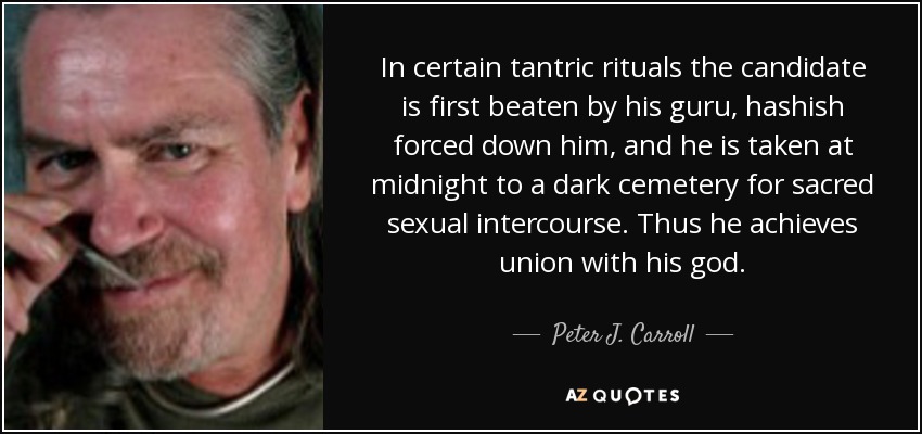 In certain tantric rituals the candidate is first beaten by his guru, hashish forced down him, and he is taken at midnight to a dark cemetery for sacred sexual intercourse. Thus he achieves union with his god. - Peter J. Carroll