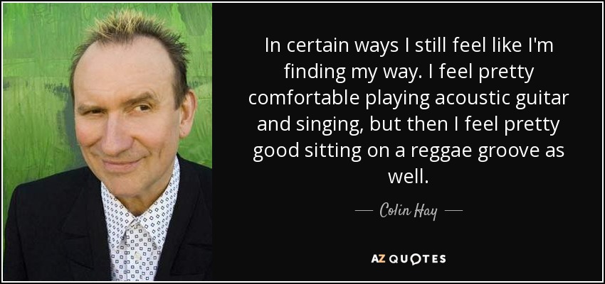 In certain ways I still feel like I'm finding my way. I feel pretty comfortable playing acoustic guitar and singing, but then I feel pretty good sitting on a reggae groove as well. - Colin Hay