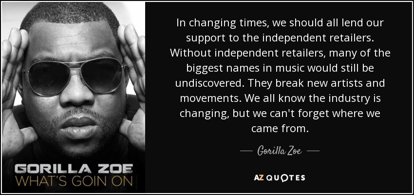 In changing times, we should all lend our support to the independent retailers. Without independent retailers, many of the biggest names in music would still be undiscovered. They break new artists and movements. We all know the industry is changing, but we can't forget where we came from. - Gorilla Zoe