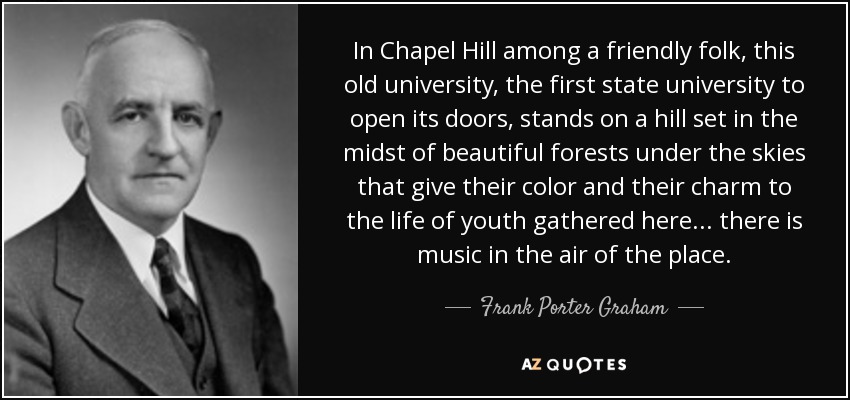 In Chapel Hill among a friendly folk, this old university, the first state university to open its doors, stands on a hill set in the midst of beautiful forests under the skies that give their color and their charm to the life of youth gathered here . . . there is music in the air of the place. - Frank Porter Graham