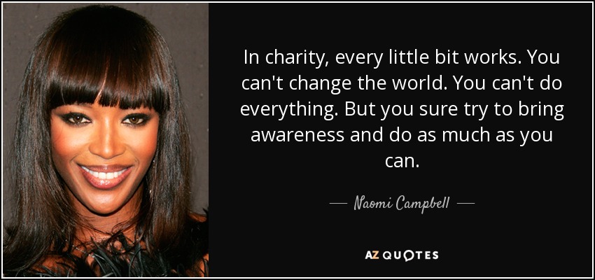 In charity, every little bit works. You can't change the world. You can't do everything. But you sure try to bring awareness and do as much as you can. - Naomi Campbell