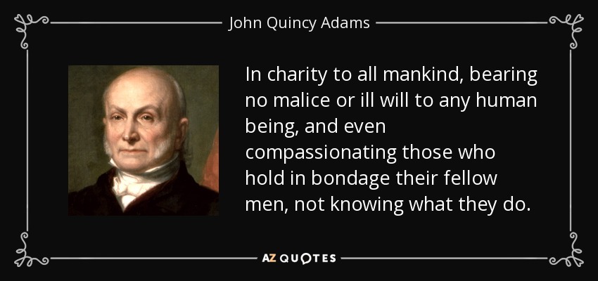 In charity to all mankind, bearing no malice or ill will to any human being, and even compassionating those who hold in bondage their fellow men, not knowing what they do. - John Quincy Adams