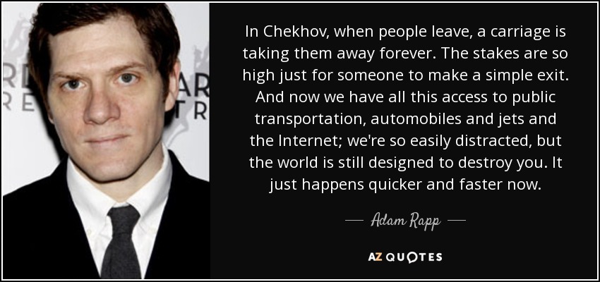 In Chekhov, when people leave, a carriage is taking them away forever. The stakes are so high just for someone to make a simple exit. And now we have all this access to public transportation, automobiles and jets and the Internet; we're so easily distracted, but the world is still designed to destroy you. It just happens quicker and faster now. - Adam Rapp