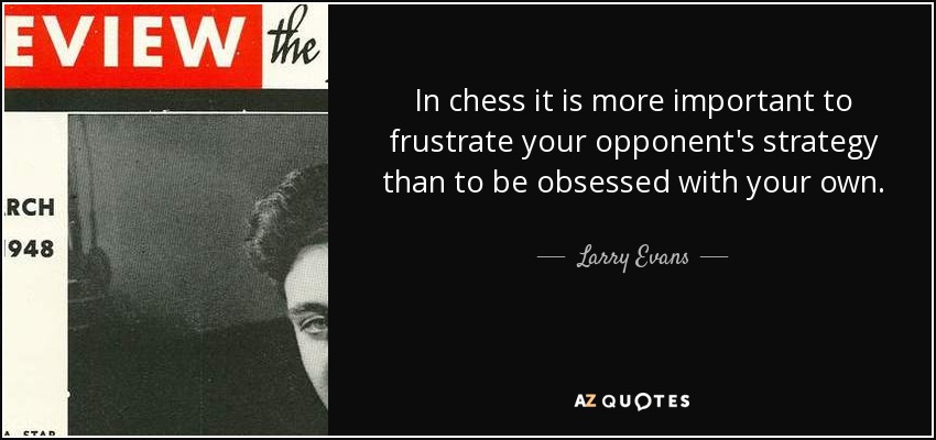 In chess it is more important to frustrate your opponent's strategy than to be obsessed with your own. - Larry Evans