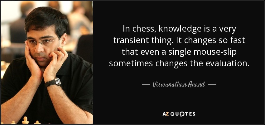 In chess, knowledge is a very transient thing. It changes so fast that even a single mouse-slip sometimes changes the evaluation. - Viswanathan Anand