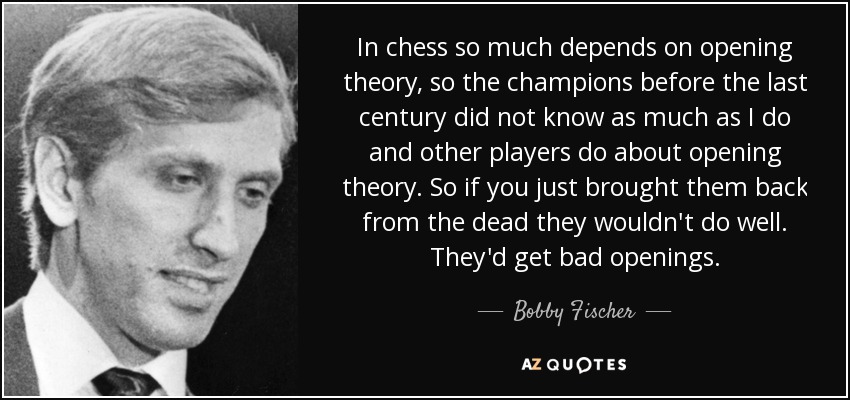 In chess so much depends on opening theory, so the champions before the last century did not know as much as I do and other players do about opening theory. So if you just brought them back from the dead they wouldn't do well. They'd get bad openings. - Bobby Fischer